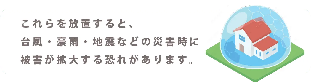 これらを放置すると、台風・豪雨・地震などの災害時に被害が拡大する恐れがあります。